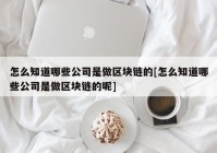 怎么知道哪些公司是做区块链的[怎么知道哪些公司是做区块链的呢]