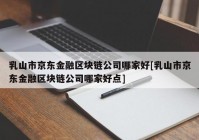 乳山市京东金融区块链公司哪家好[乳山市京东金融区块链公司哪家好点]