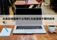 元兽区块链哪个公司的[元兽是哪个朝代的年号]